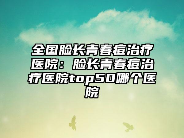 全国脸长青春痘治疗医院：脸长青春痘治疗医院top50哪个医院