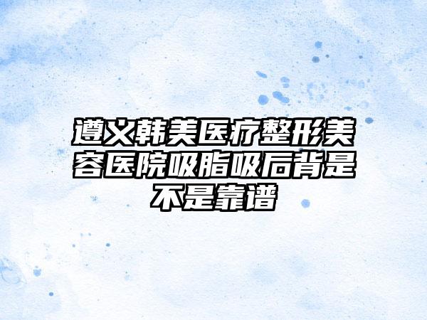 遵义韩美医疗整形美容医院吸脂吸后背是不是靠谱