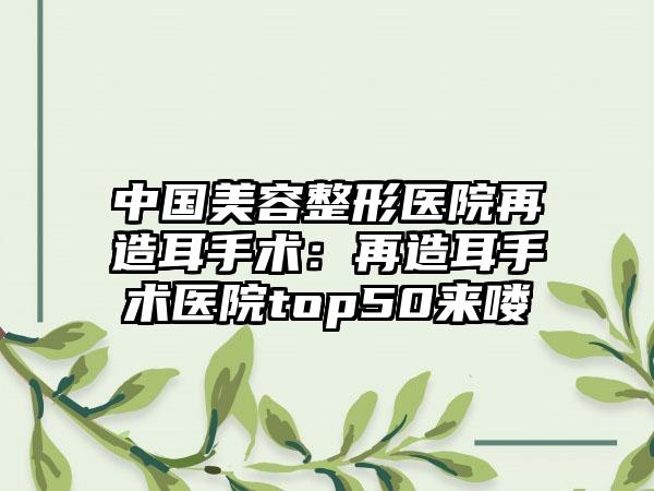 中国美容整形医院再造耳手术：再造耳手术医院top50来喽