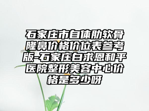 石家庄市自体肋软骨隆鼻价格价位表参考版-石家庄白求恩和平医院整形美容中心价格是多少呀