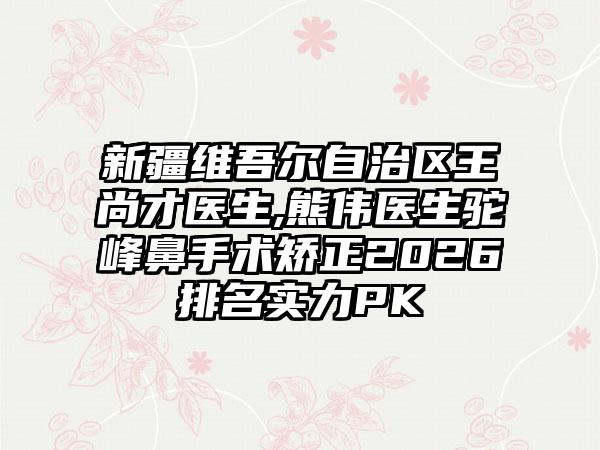 新疆维吾尔自治区王尚才医生,熊伟医生驼峰鼻手术矫正2026排名实力PK