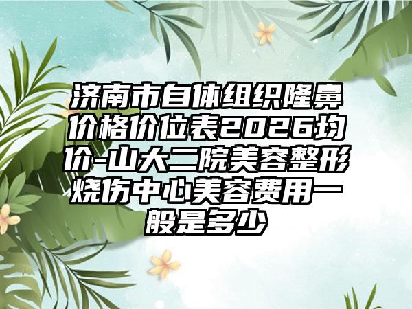济南市自体组织隆鼻价格价位表2026均价-山大二院美容整形烧伤中心美容费用一般是多少