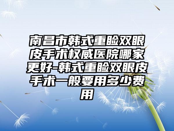 南昌市韩式重睑双眼皮手术权威医院哪家更好-韩式重睑双眼皮手术一般要用多少费用