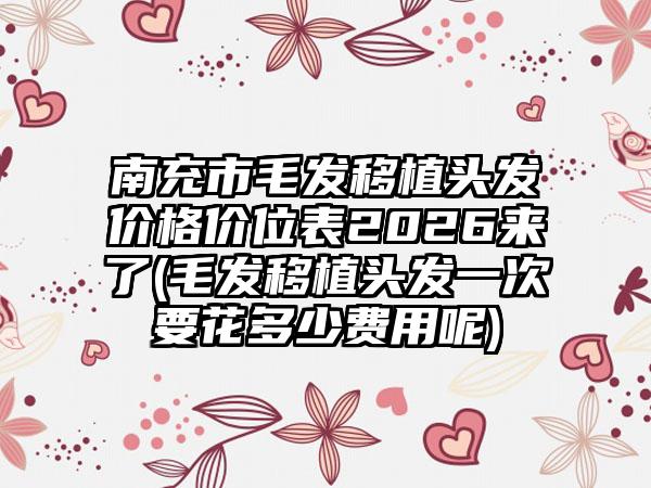 南充市毛发移植头发价格价位表2026来了(毛发移植头发一次要花多少费用呢)