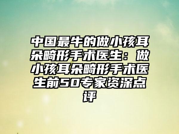 中国最牛的做小孩耳朵畸形手术医生：做小孩耳朵畸形手术医生前50专家资深点评
