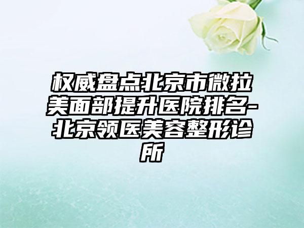 权威盘点北京市微拉美面部提升医院排名-北京领医美容整形诊所