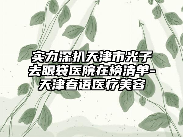 实力深扒天津市光子去眼袋医院在榜清单-天津春语医疗美容