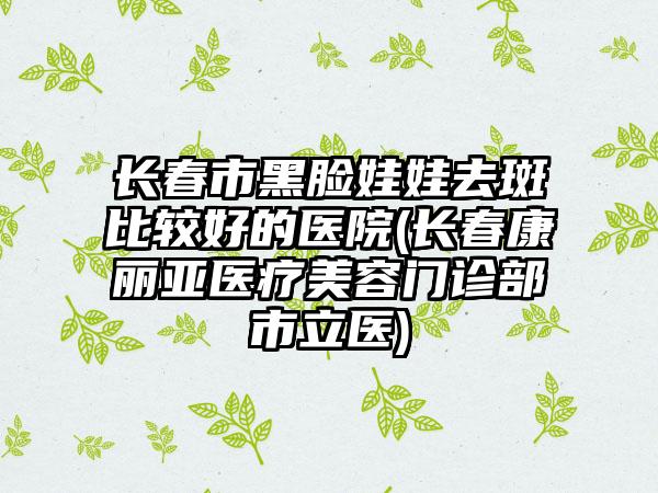 长春市黑脸娃娃去斑比较好的医院(长春康丽亚医疗美容门诊部市立医)