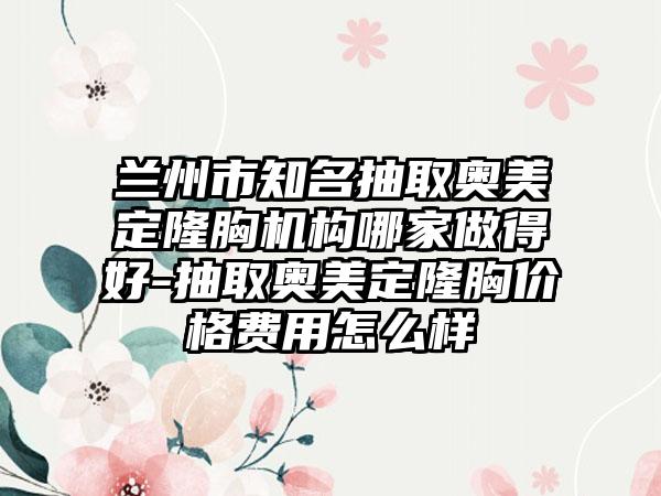兰州市知名抽取奥美定隆胸机构哪家做得好-抽取奥美定隆胸价格费用怎么样