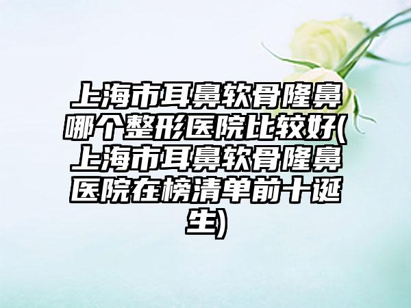 上海市耳鼻软骨隆鼻哪个整形医院比较好(上海市耳鼻软骨隆鼻医院在榜清单前十诞生)