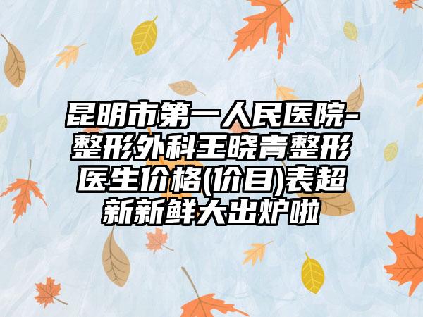 昆明市第一人民医院-整形外科王晓青整形医生价格(价目)表超新新鲜大出炉啦