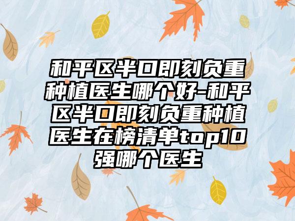 和平区半口即刻负重种植医生哪个好-和平区半口即刻负重种植医生在榜清单top10强哪个医生