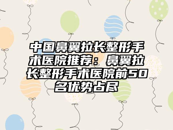 中国鼻翼拉长整形手术医院推荐：鼻翼拉长整形手术医院前50名优势占尽