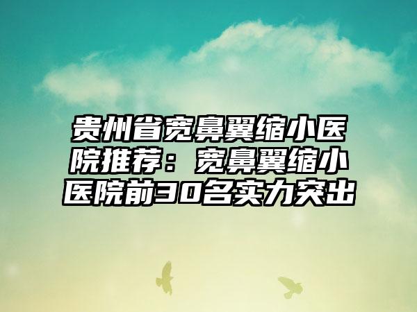 贵州省宽鼻翼缩小医院推荐：宽鼻翼缩小医院前30名实力突出