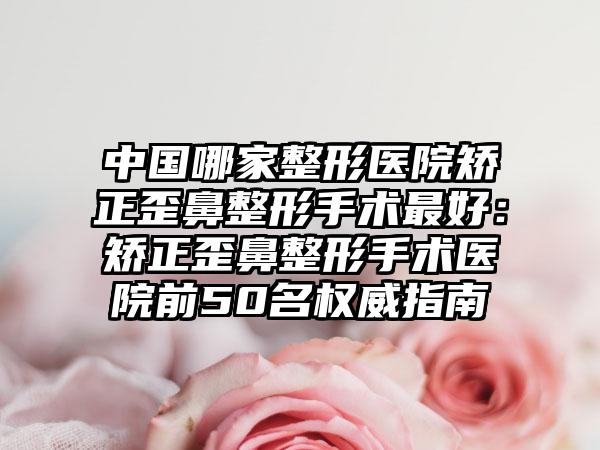 中国哪家整形医院矫正歪鼻整形手术最好：矫正歪鼻整形手术医院前50名权威指南