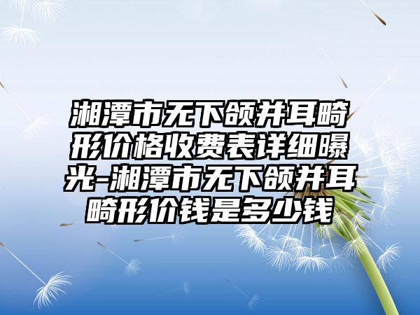 湘潭市无下颌并耳畸形价格收费表详细曝光-湘潭市无下颌并耳畸形价钱是多少钱