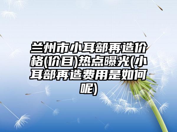 兰州市小耳部再造价格(价目)热点曝光(小耳部再造费用是如何呢)