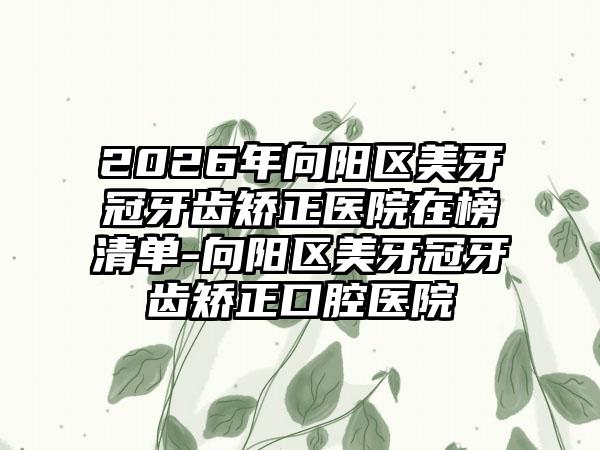 2026年向阳区美牙冠牙齿矫正医院在榜清单-向阳区美牙冠牙齿矫正口腔医院
