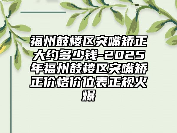 福州鼓楼区突嘴矫正大约多少钱-2025年福州鼓楼区突嘴矫正价格价位表正规火爆