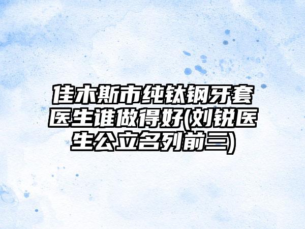 佳木斯市纯钛钢牙套医生谁做得好(刘锐医生公立名列前三)