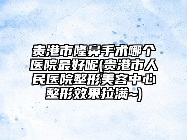 贵港市隆鼻手术哪个医院最好呢(贵港市人民医院整形美容中心整形效果拉满~)