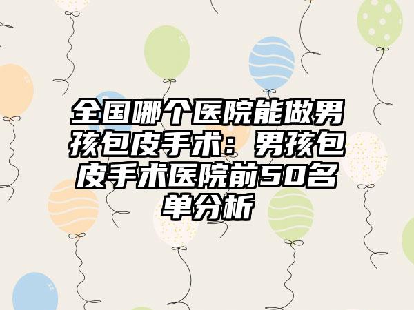 全国哪个医院能做男孩包皮手术：男孩包皮手术医院前50名单分析