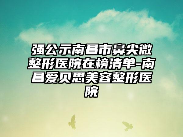 强公示南昌市鼻尖微整形医院在榜清单-南昌爱贝思美容整形医院
