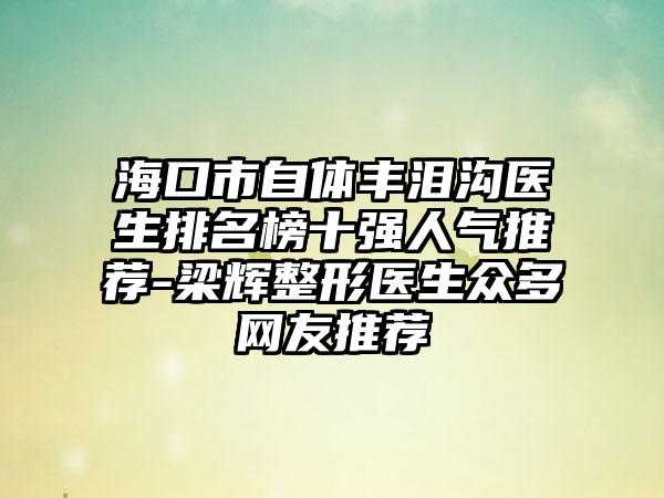 海口市自体丰泪沟医生排名榜十强人气推荐-梁辉整形医生众多网友推荐