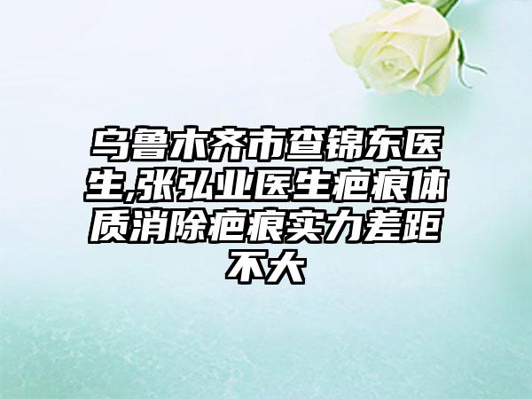 乌鲁木齐市查锦东医生,张弘业医生疤痕体质消除疤痕实力差距不大