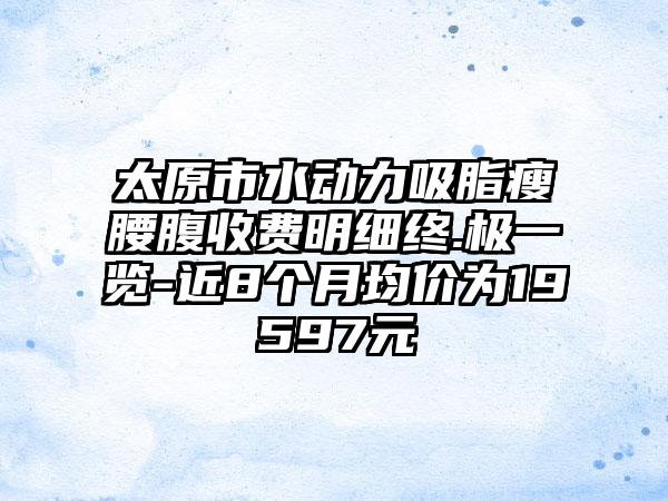太原市水动力吸脂瘦腰腹收费明细终.极一览-近8个月均价为19597元