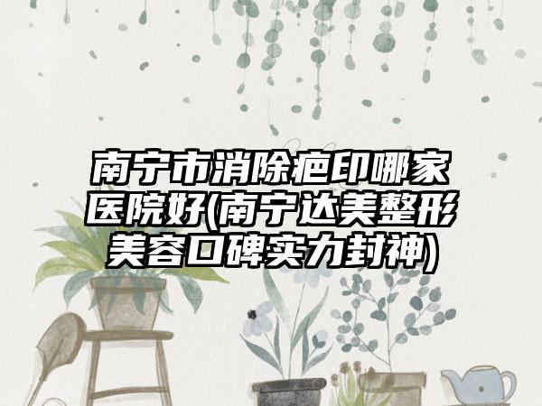 南宁市消除疤印哪家医院好(南宁达美整形美容口碑实力封神)