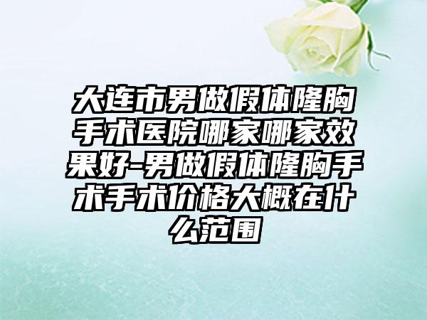 大连市男做假体隆胸手术医院哪家哪家效果好-男做假体隆胸手术手术价格大概在什么范围
