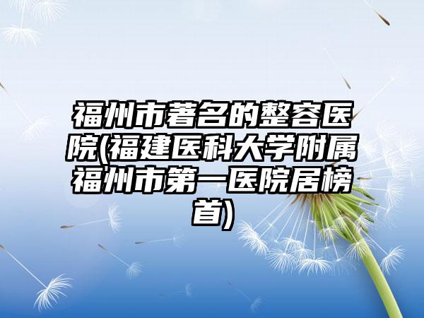 福州市著名的整容医院(福建医科大学附属福州市第一医院居榜首)