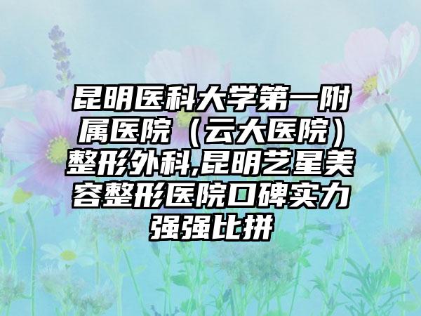 昆明医科大学第一附属医院（云大医院）整形外科,昆明艺星美容整形医院口碑实力强强比拼