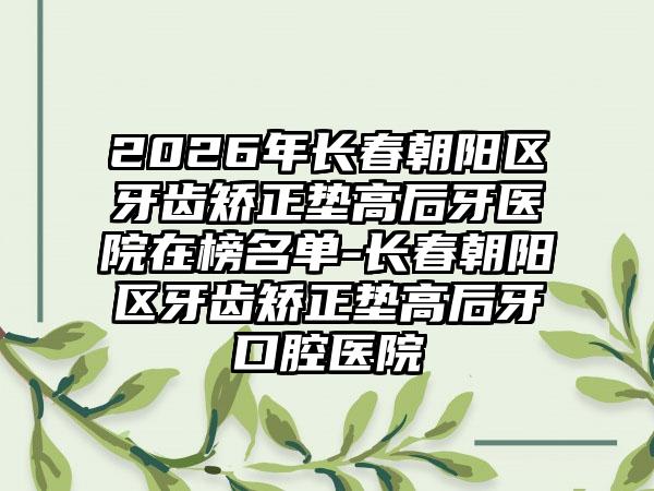 2026年长春朝阳区牙齿矫正垫高后牙医院在榜名单-长春朝阳区牙齿矫正垫高后牙口腔医院