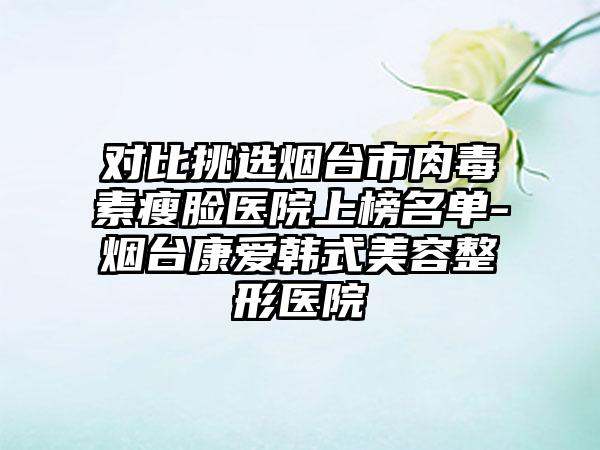 对比挑选烟台市肉毒素瘦脸医院上榜名单-烟台康爱韩式美容整形医院