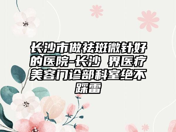 长沙市做祛斑微针好的医院-长沙璟界医疗美容门诊部科室绝不踩雷