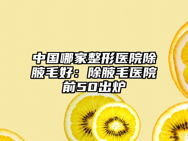中国哪家整形医院除腋毛好：除腋毛医院前50出炉