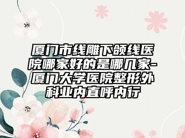 厦门市线雕下颌线医院哪家好的是哪几家-厦门大学医院整形外科业内直呼内行
