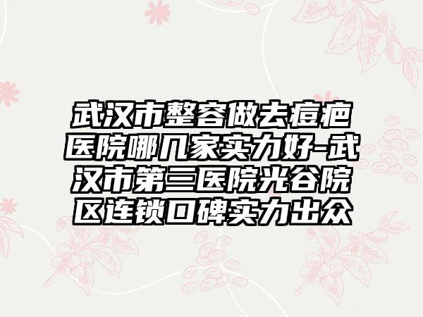 武汉市整容做去痘疤医院哪几家实力好-武汉市第三医院光谷院区连锁口碑实力出众
