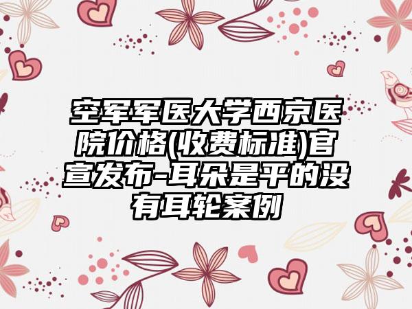 空军军医大学西京医院价格(收费标准)官宣发布-耳朵是平的没有耳轮案例