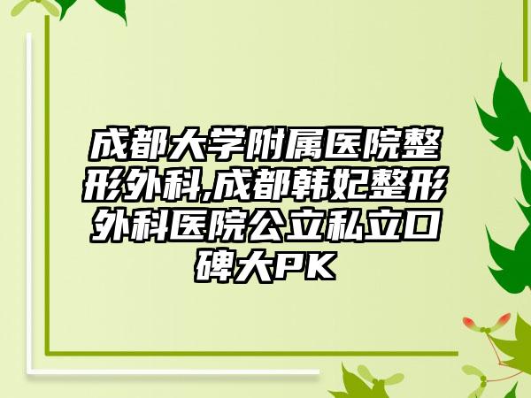 成都大学附属医院整形外科,成都韩妃整形外科医院公立私立口碑大PK