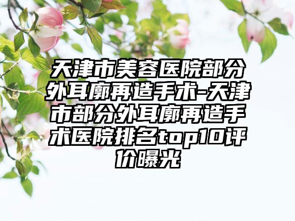 天津市美容医院部分外耳廓再造手术-天津市部分外耳廓再造手术医院排名top10评价曝光