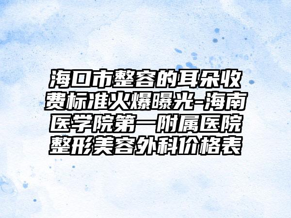 海口市整容的耳朵收费标准火爆曝光-海南医学院第一附属医院整形美容外科价格表