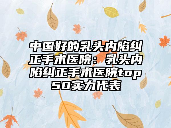 中国好的乳头内陷纠正手术医院：乳头内陷纠正手术医院top50实力代表
