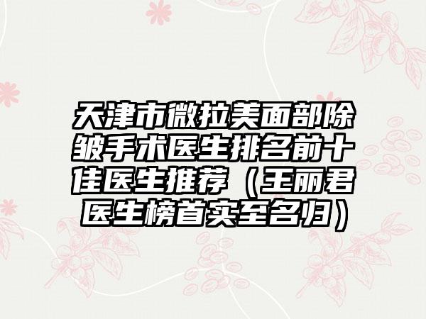 天津市微拉美面部除皱手术医生排名前十佳医生推荐（王丽君医生榜首实至名归）