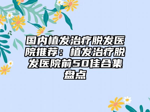 国内植发治疗脱发医院推荐：植发治疗脱发医院前50佳合集盘点