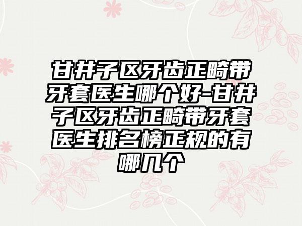 甘井子区牙齿正畸带牙套医生哪个好-甘井子区牙齿正畸带牙套医生排名榜正规的有哪几个