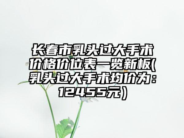 长春市乳头过大手术价格价位表一览新板(乳头过大手术均价为：12455元）