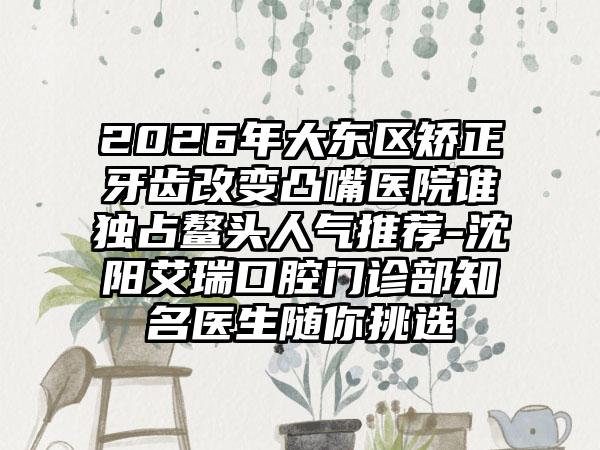 2026年大东区矫正牙齿改变凸嘴医院谁独占鳌头人气推荐-沈阳艾瑞口腔门诊部知名医生随你挑选